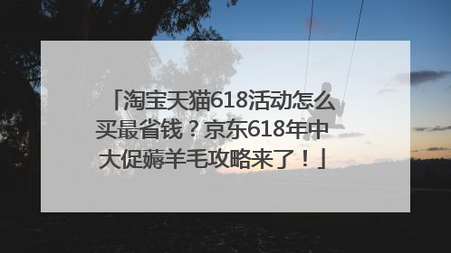 淘宝天猫618活动怎么买最省钱？京东618年中大促薅羊毛攻略来了！