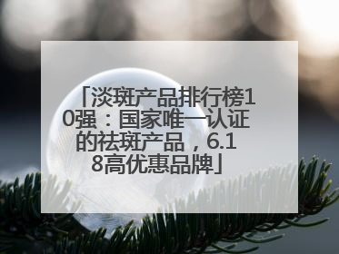 淡斑产品排行榜10强：国家唯一认证的祛斑产品，6.18高优惠品牌