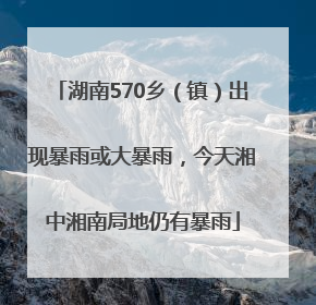湖南570乡（镇）出现暴雨或大暴雨，今天湘中湘南局地仍有暴雨