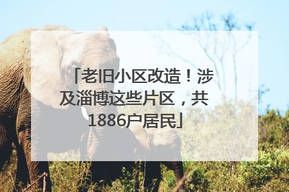 老旧小区改造！涉及淄博这些片区，共1886户居民
