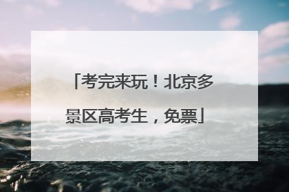 考完来玩！北京多景区高考生，免票