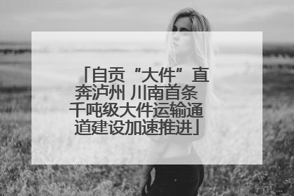 自贡“大件”直奔泸州 川南首条千吨级大件运输通道建设加速推进