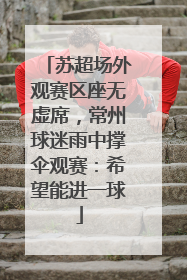 苏超场外观赛区座无虚席，常州球迷雨中撑伞观赛：希望能进一球