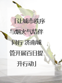 让城市秩序与烟火气结伴同行 济南城管开展百日提升行动