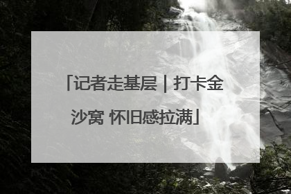 记者走基层｜打卡金沙窝 怀旧感拉满