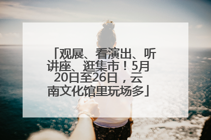 观展、看演出、听讲座、逛集市！5月20日至26日，云南文化馆里玩场多