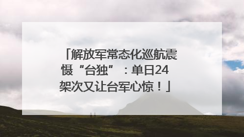 解放军常态化巡航震慑“台独”：单日24架次又让台军心惊！