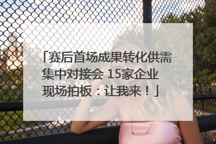 赛后首场成果转化供需集中对接会 15家企业现场拍板：让我来！