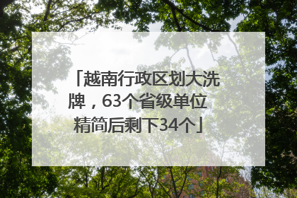 越南行政区划大洗牌，63个省级单位精简后剩下34个