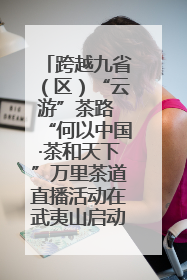 跨越九省（区）“云游”茶路 “何以中国·茶和天下”万里茶道直播活动在武夷山启动