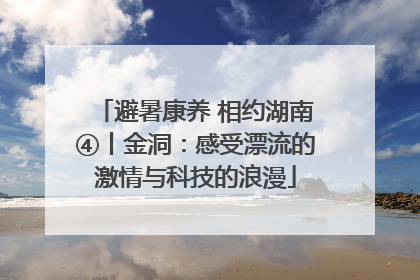 避暑康养 相约湖南④丨金洞：感受漂流的激情与科技的浪漫