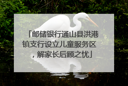 邮储银行通山县洪港镇支行设立儿童服务区，解家长后顾之忧