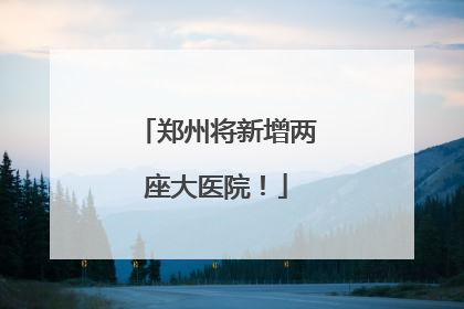 郑州将新增两座大医院！