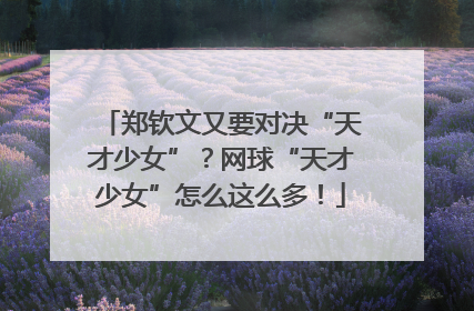 郑钦文又要对决“天才少女”？网球“天才少女”怎么这么多！