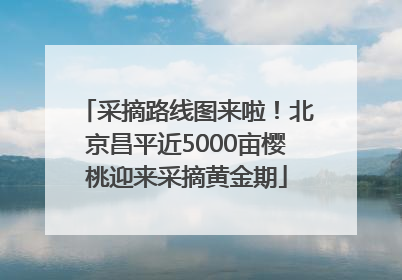 采摘路线图来啦！北京昌平近5000亩樱桃迎来采摘黄金期