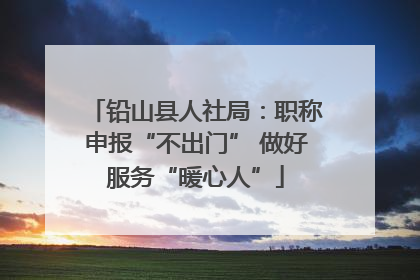 铅山县人社局：职称申报“不出门” 做好服务“暖心人”