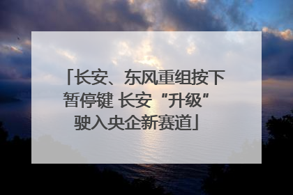 长安、东风重组按下暂停键 长安“升级”驶入央企新赛道