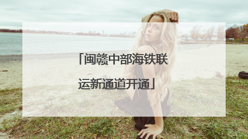 闽赣中部海铁联运新通道开通