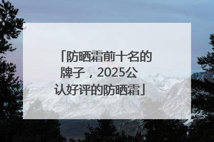 防晒霜前十名的牌子，2025公认好评的防晒霜