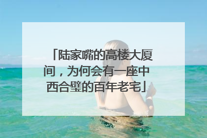 陆家嘴的高楼大厦间，为何会有一座中西合璧的百年老宅