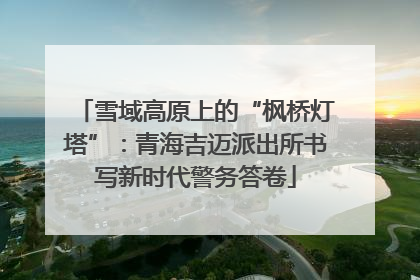 雪域高原上的“枫桥灯塔”：青海吉迈派出所书写新时代警务答卷