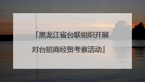 黑龙江省台联组织开展对台招商经贸考察活动