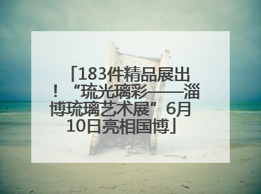 183件精品展出！“琉光璃彩——淄博琉璃艺术展”6月10日亮相国博
