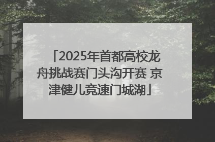 2025年首都高校龙舟挑战赛门头沟开赛 京津健儿竞速门城湖