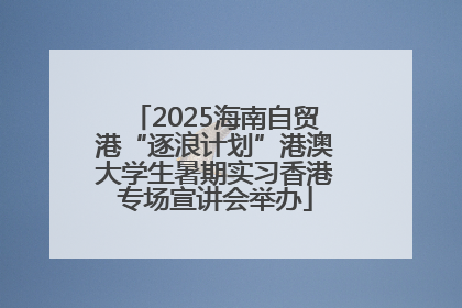 2025海南自贸港“逐浪计划”港澳大学生暑期实习香港专场宣讲会举办