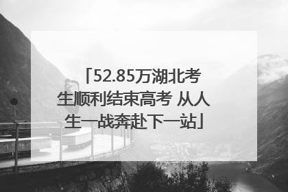 52.85万湖北考生顺利结束高考 从人生一战奔赴下一站