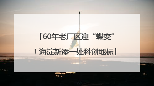 60年老厂区迎“蝶变”！海淀新添一处科创地标