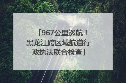 967公里巡航！黑龙江跨区域航道行政执法联合检查